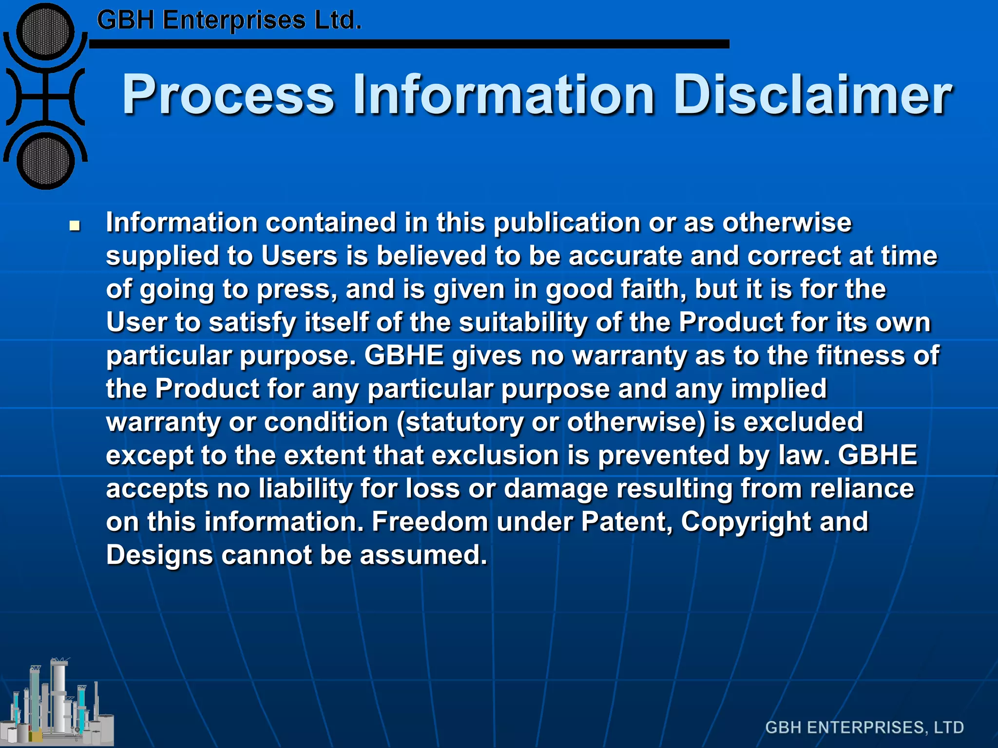 Process Information Disclaimer
 Information contained in this publication or as otherwise
supplied to Users is believed to be accurate and correct at time
of going to press, and is given in good faith, but it is for the
User to satisfy itself of the suitability of the Product for its own
particular purpose. GBHE gives no warranty as to the fitness of
the Product for any particular purpose and any implied
warranty or condition (statutory or otherwise) is excluded
except to the extent that exclusion is prevented by law. GBHE
accepts no liability for loss or damage resulting from reliance
on this information. Freedom under Patent, Copyright and
Designs cannot be assumed.
 