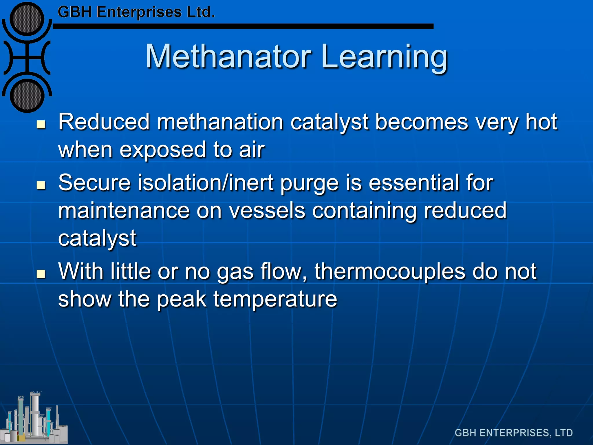 Methanator Learning
 Reduced methanation catalyst becomes very hot
when exposed to air
 Secure isolation/inert purge is essential for
maintenance on vessels containing reduced
catalyst
 With little or no gas flow, thermocouples do not
show the peak temperature
 