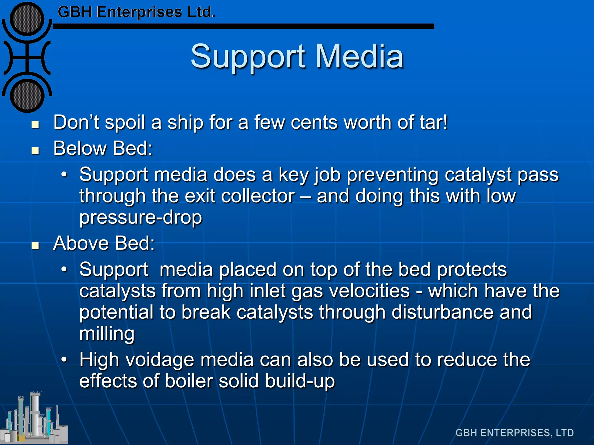 Support Media
 Don’t spoil a ship for a few cents worth of tar!
 Below Bed:
• Support media does a key job preventing catalyst pass
through the exit collector – and doing this with low
pressure-drop
 Above Bed:
• Support media placed on top of the bed protects
catalysts from high inlet gas velocities - which have the
potential to break catalysts through disturbance and
milling
• High voidage media can also be used to reduce the
effects of boiler solid build-up
 