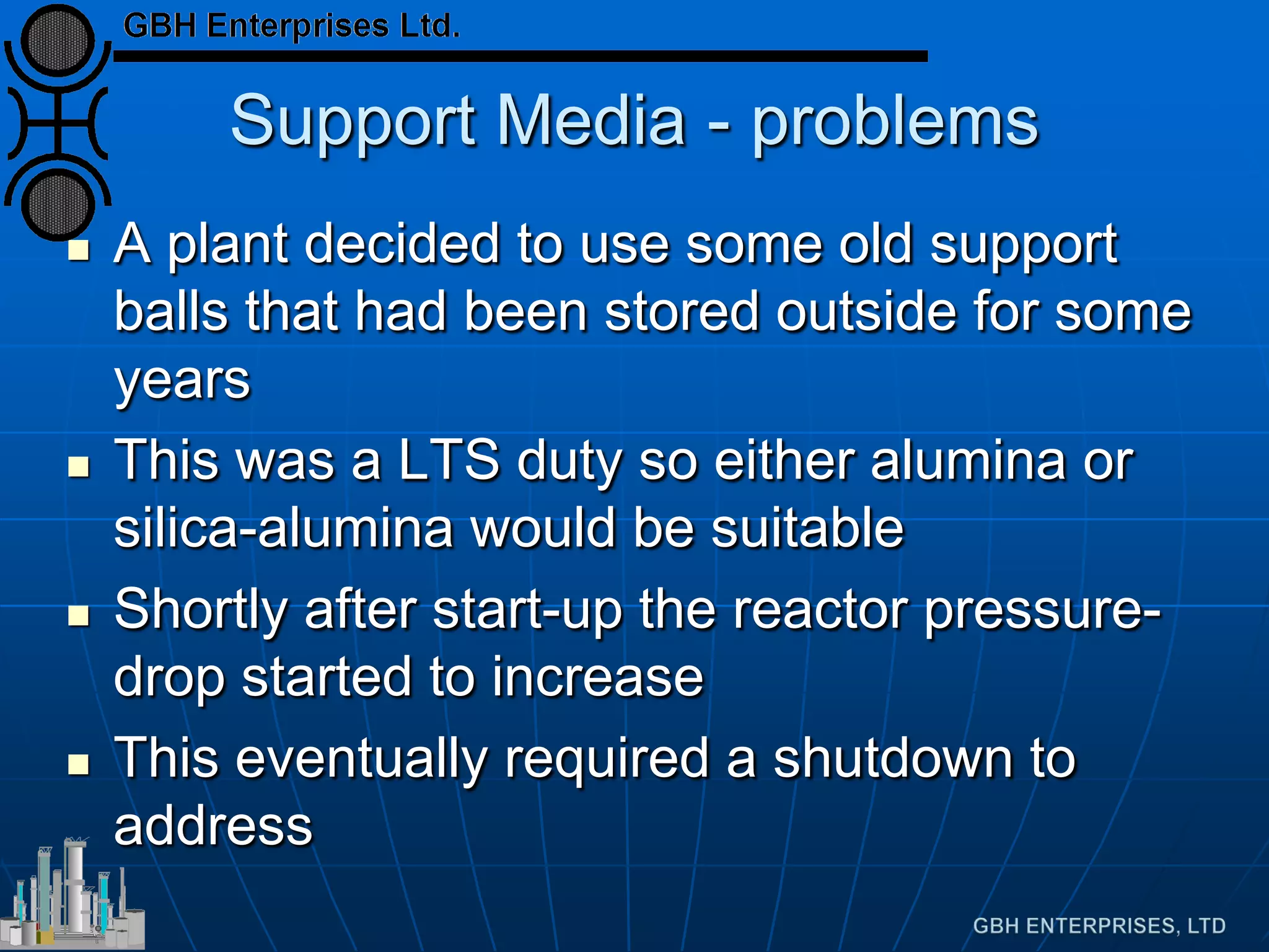 Support Media - problems
 A plant decided to use some old support
balls that had been stored outside for some
years
 This was a LTS duty so either alumina or
silica-alumina would be suitable
 Shortly after start-up the reactor pressure-
drop started to increase
 This eventually required a shutdown to
address
 