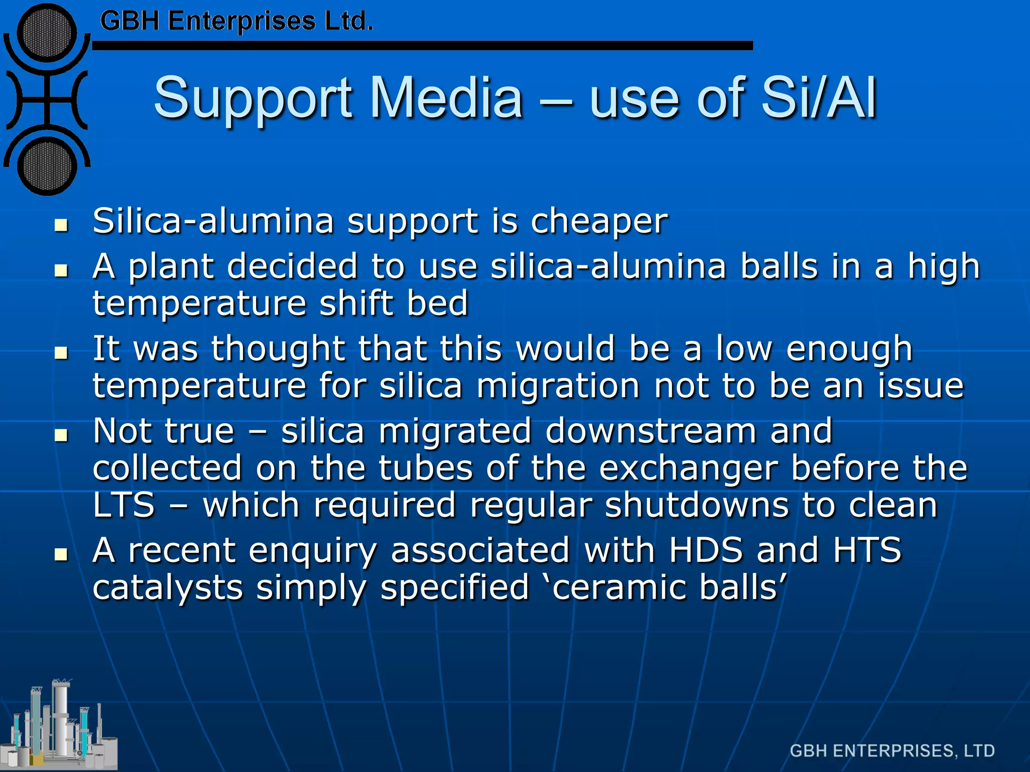 Support Media – use of Si/Al
 Silica-alumina support is cheaper
 A plant decided to use silica-alumina balls in a high
temperature shift bed
 It was thought that this would be a low enough
temperature for silica migration not to be an issue
 Not true – silica migrated downstream and
collected on the tubes of the exchanger before the
LTS – which required regular shutdowns to clean
 A recent enquiry associated with HDS and HTS
catalysts simply specified ‘ceramic balls’
 