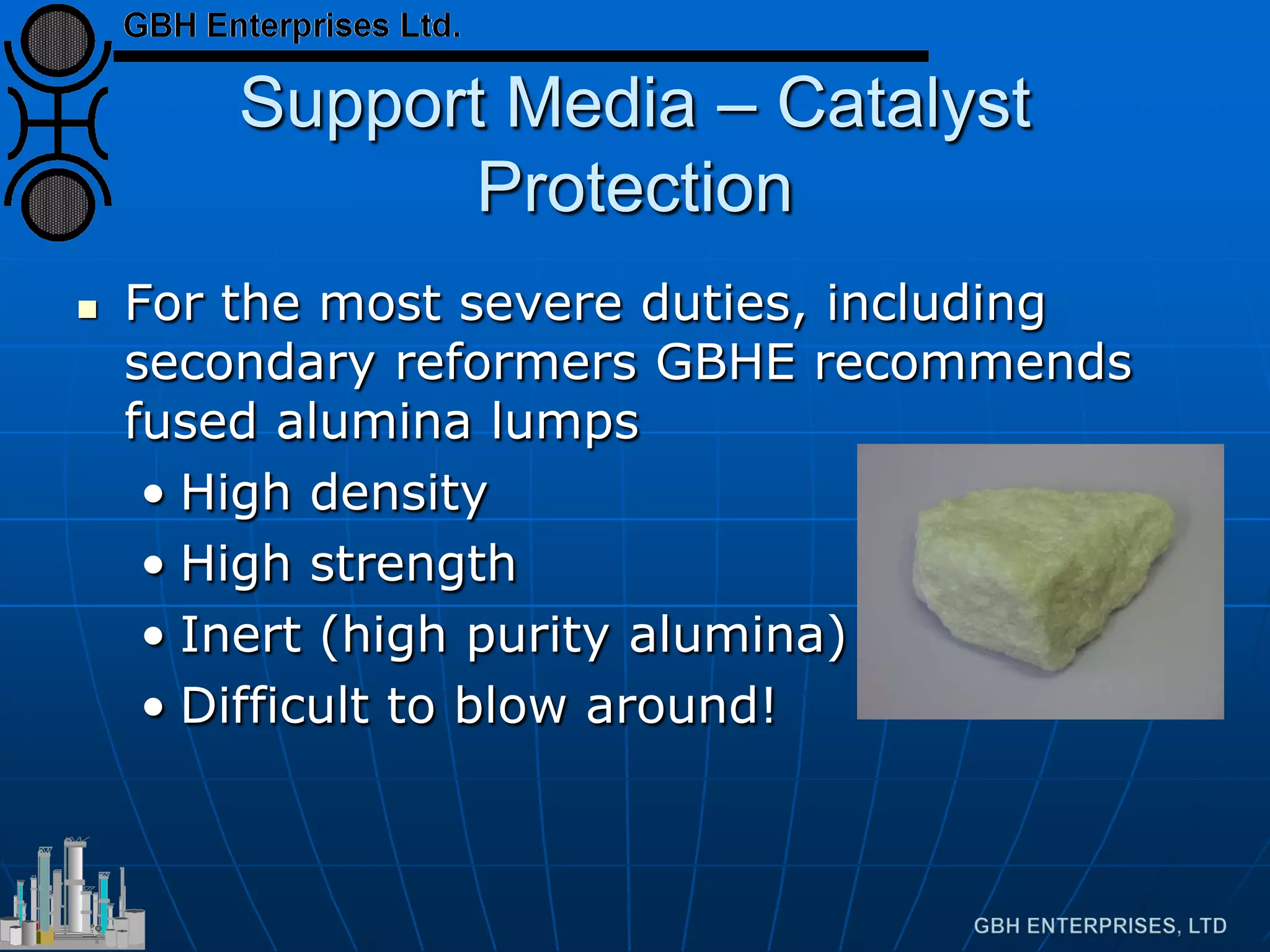 Support Media – Catalyst
Protection
 For the most severe duties, including
secondary reformers GBHE recommends
fused alumina lumps
• High density
• High strength
• Inert (high purity alumina)
• Difficult to blow around!
 