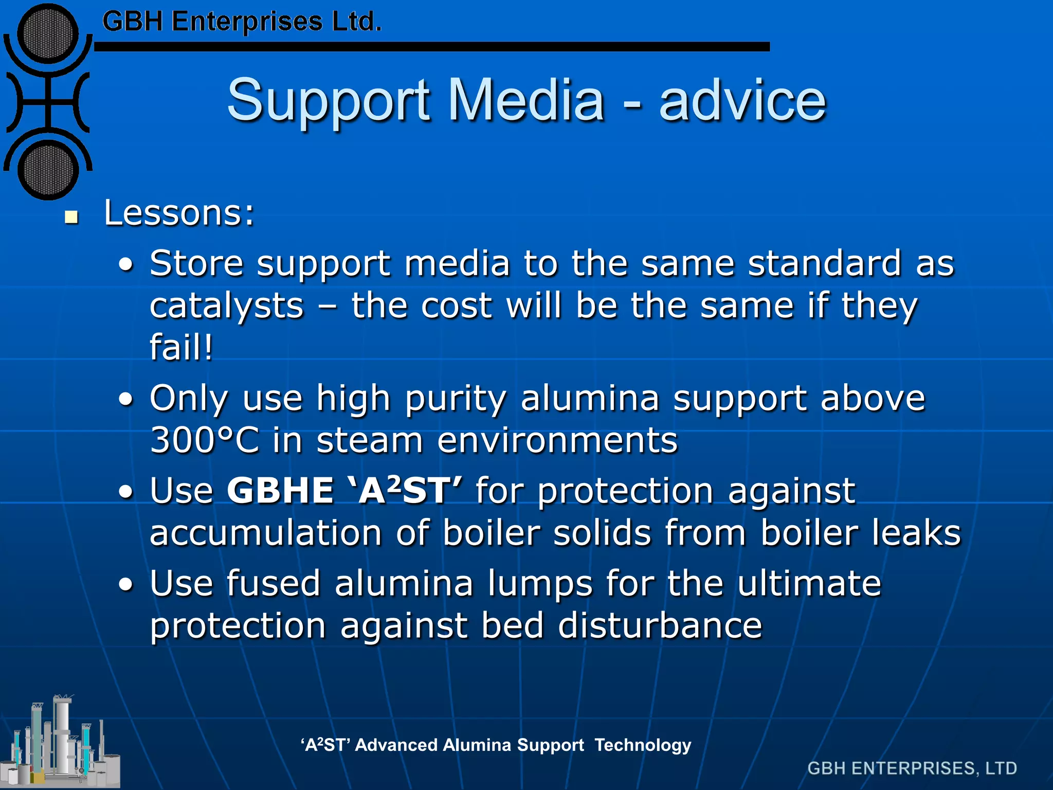 Support Media - advice
 Lessons:
• Store support media to the same standard as
catalysts – the cost will be the same if they
fail!
• Only use high purity alumina support above
300°C in steam environments
• Use GBHE ‘A2ST’ for protection against
accumulation of boiler solids from boiler leaks
• Use fused alumina lumps for the ultimate
protection against bed disturbance
‘A2ST’ Advanced Alumina Support Technology
 