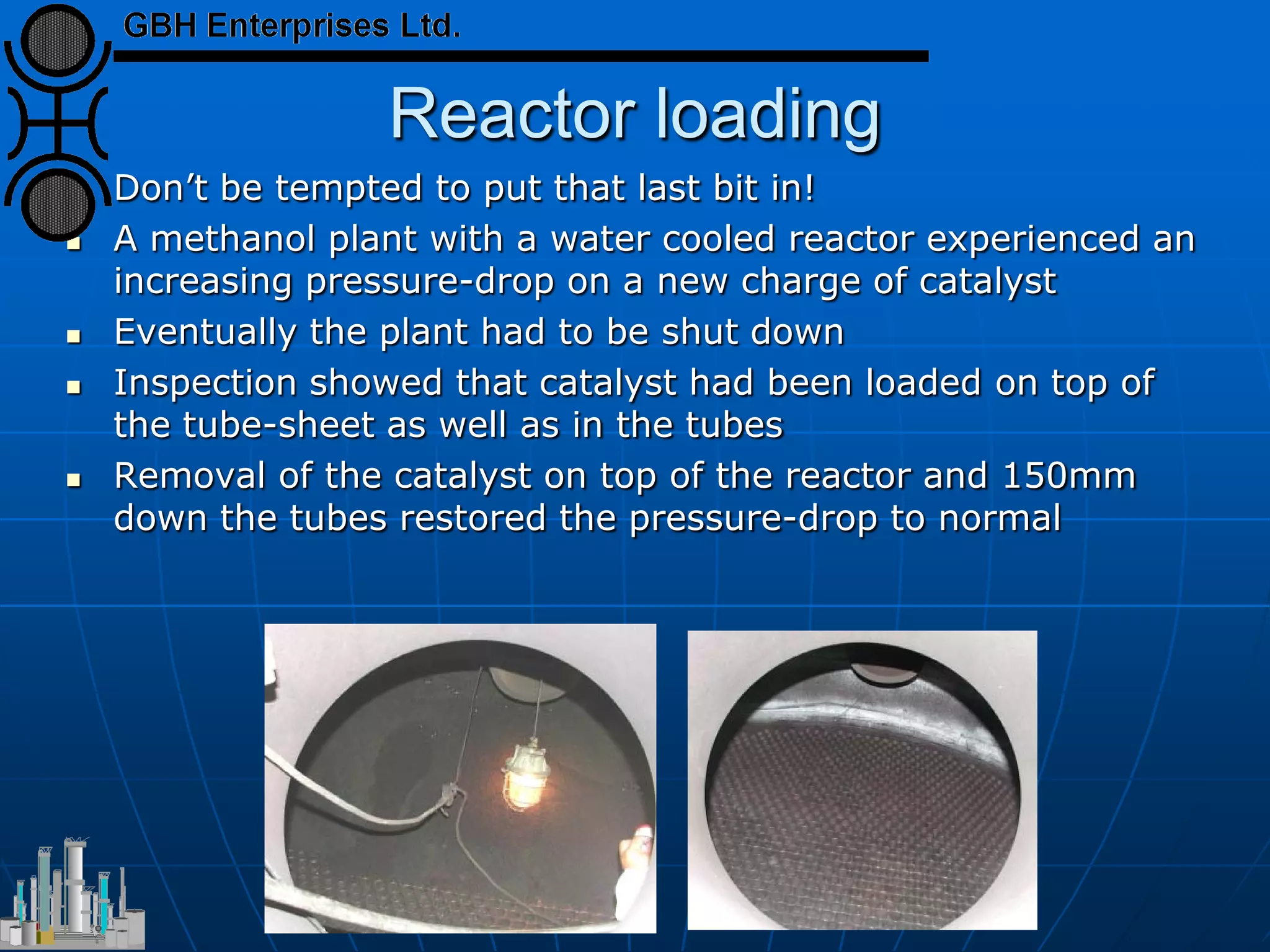 Reactor loading
 Don’t be tempted to put that last bit in!
 A methanol plant with a water cooled reactor experienced an
increasing pressure-drop on a new charge of catalyst
 Eventually the plant had to be shut down
 Inspection showed that catalyst had been loaded on top of
the tube-sheet as well as in the tubes
 Removal of the catalyst on top of the reactor and 150mm
down the tubes restored the pressure-drop to normal
 