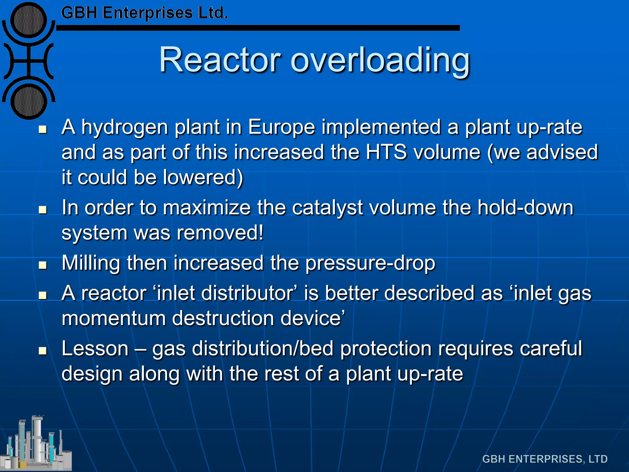 Reactor overloading
 A hydrogen plant in Europe implemented a plant up-rate
and as part of this increased the HTS volume (we advised
it could be lowered)
 In order to maximize the catalyst volume the hold-down
system was removed!
 Milling then increased the pressure-drop
 A reactor ‘inlet distributor’ is better described as ‘inlet gas
momentum destruction device’
 Lesson – gas distribution/bed protection requires careful
design along with the rest of a plant up-rate
 