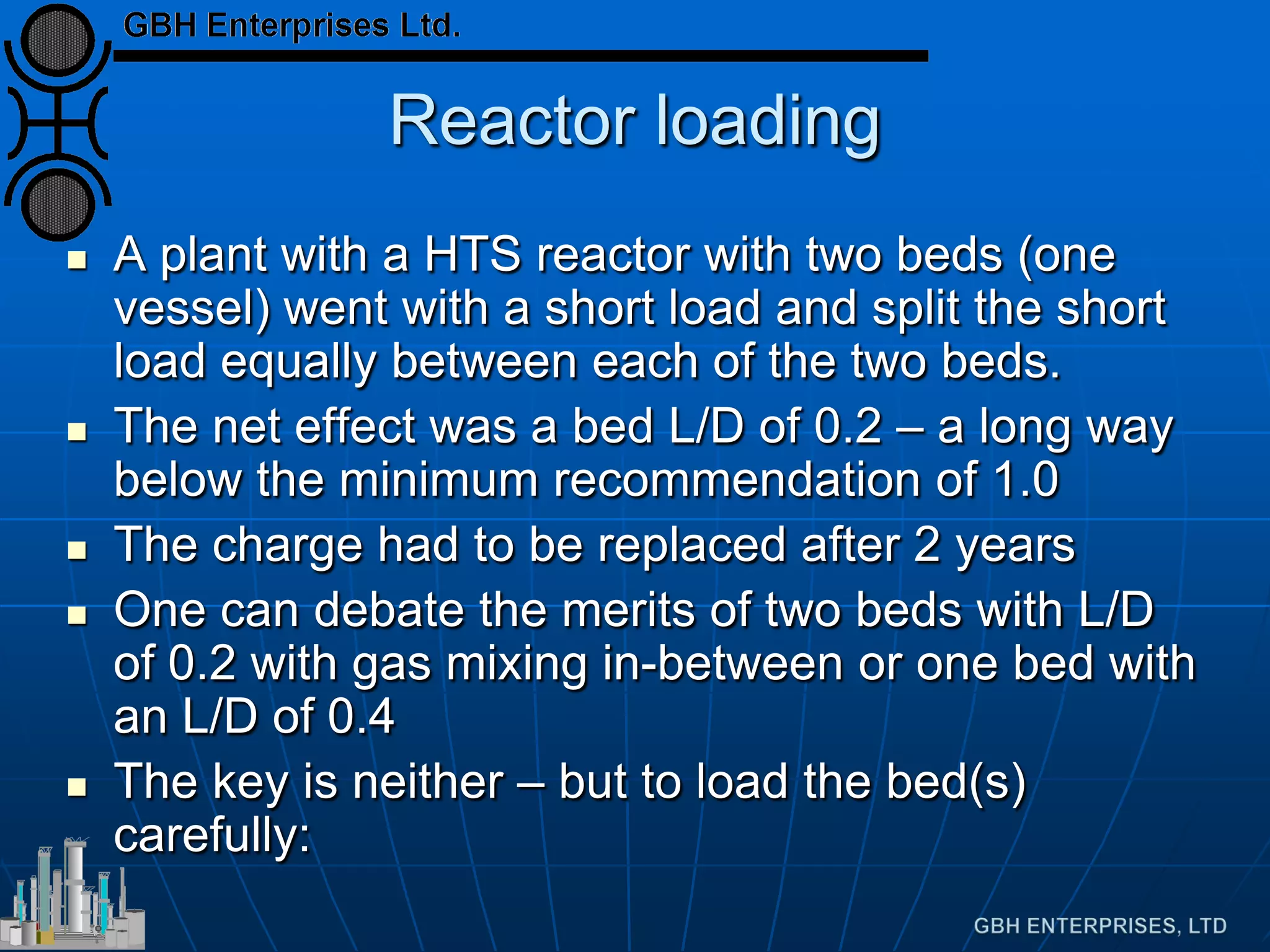 Reactor loading
 A plant with a HTS reactor with two beds (one
vessel) went with a short load and split the short
load equally between each of the two beds.
 The net effect was a bed L/D of 0.2 – a long way
below the minimum recommendation of 1.0
 The charge had to be replaced after 2 years
 One can debate the merits of two beds with L/D
of 0.2 with gas mixing in-between or one bed with
an L/D of 0.4
 The key is neither – but to load the bed(s)
carefully:
 