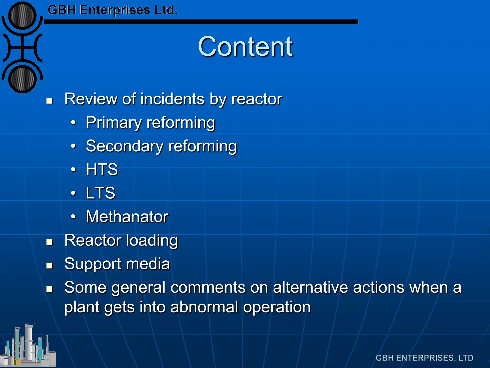 Content
 Review of incidents by reactor
• Primary reforming
• Secondary reforming
• HTS
• LTS
• Methanator
 Reactor loading
 Support media
 Some general comments on alternative actions when a
plant gets into abnormal operation
 