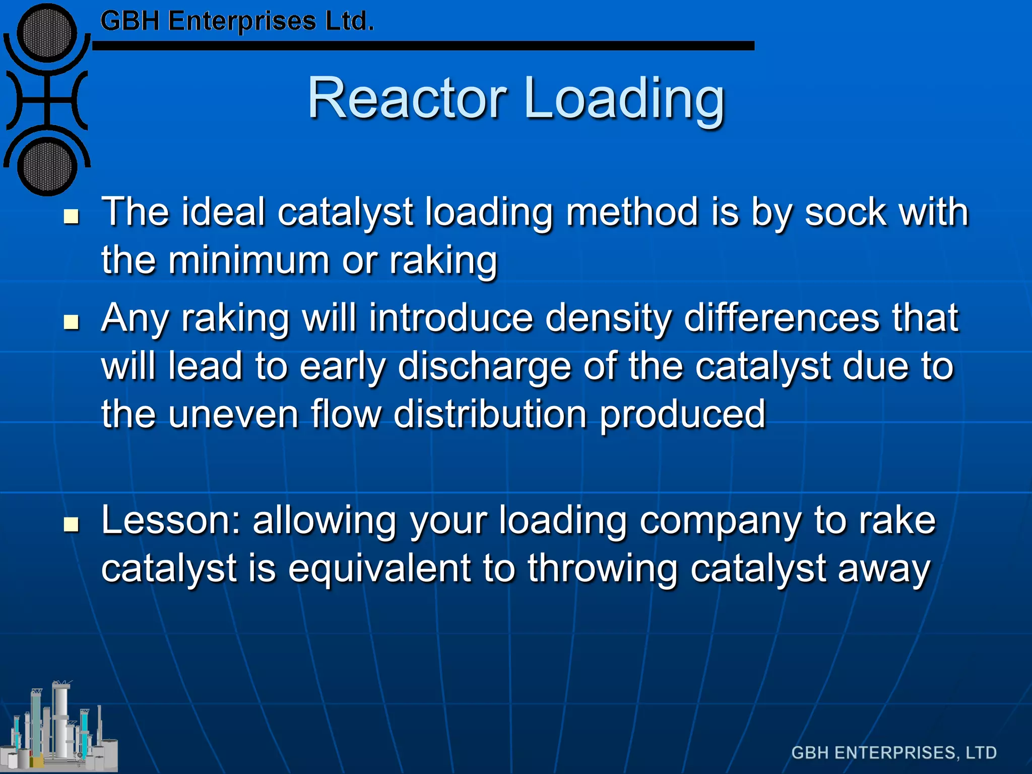 Reactor Loading
 The ideal catalyst loading method is by sock with
the minimum or raking
 Any raking will introduce density differences that
will lead to early discharge of the catalyst due to
the uneven flow distribution produced
 Lesson: allowing your loading company to rake
catalyst is equivalent to throwing catalyst away
 