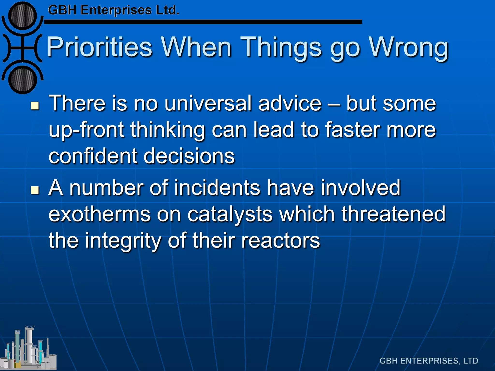 Priorities When Things go Wrong
 There is no universal advice – but some
up-front thinking can lead to faster more
confident decisions
 A number of incidents have involved
exotherms on catalysts which threatened
the integrity of their reactors
 