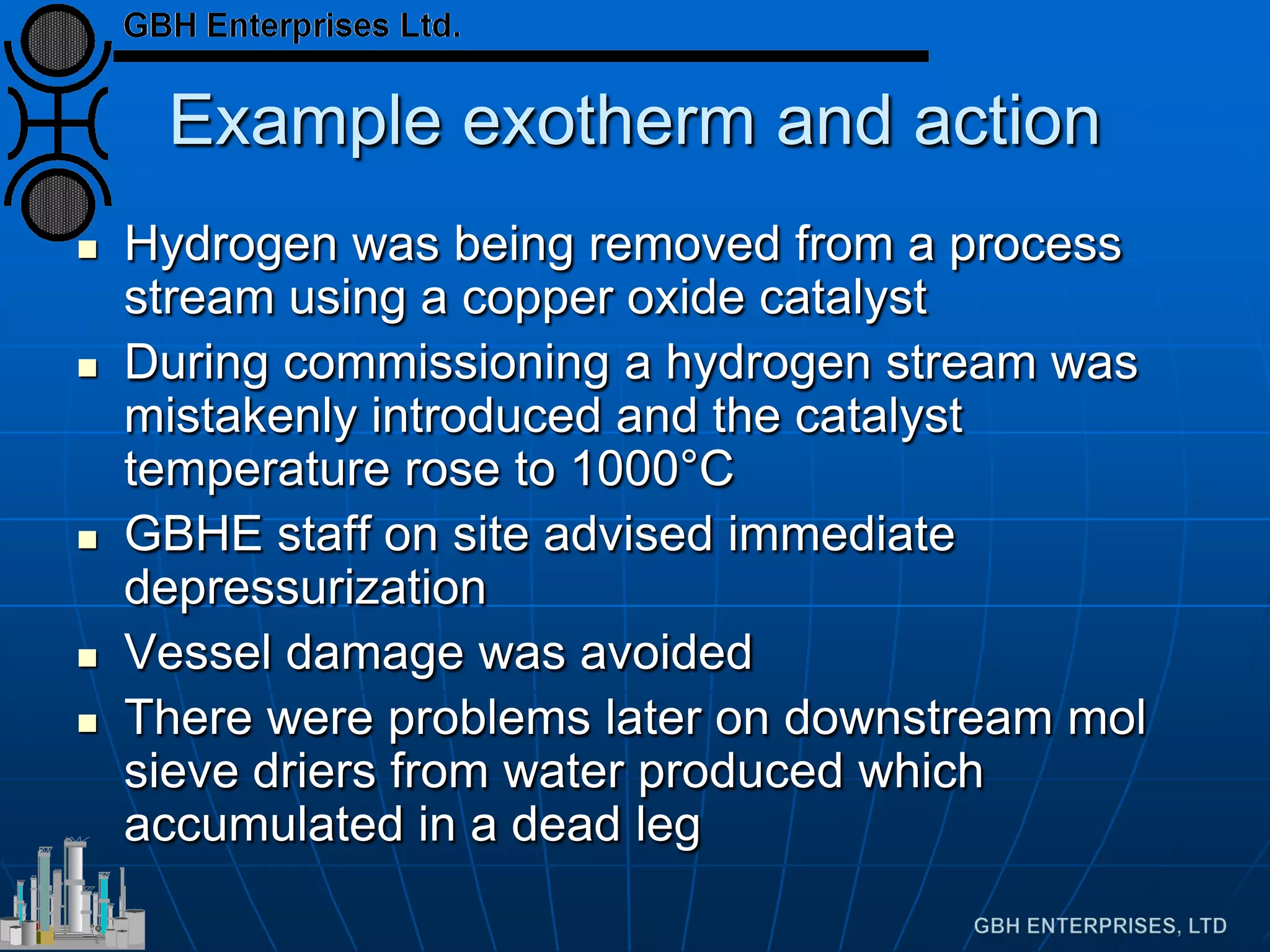 Example exotherm and action
 Hydrogen was being removed from a process
stream using a copper oxide catalyst
 During commissioning a hydrogen stream was
mistakenly introduced and the catalyst
temperature rose to 1000°C
 GBHE staff on site advised immediate
depressurization
 Vessel damage was avoided
 There were problems later on downstream mol
sieve driers from water produced which
accumulated in a dead leg
 