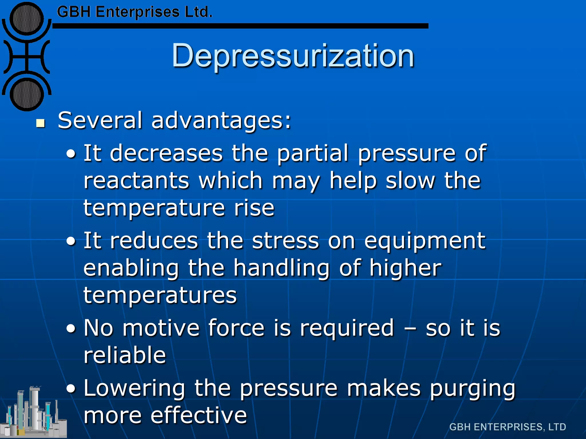 Depressurization
 Several advantages:
• It decreases the partial pressure of
reactants which may help slow the
temperature rise
• It reduces the stress on equipment
enabling the handling of higher
temperatures
• No motive force is required – so it is
reliable
• Lowering the pressure makes purging
more effective
 