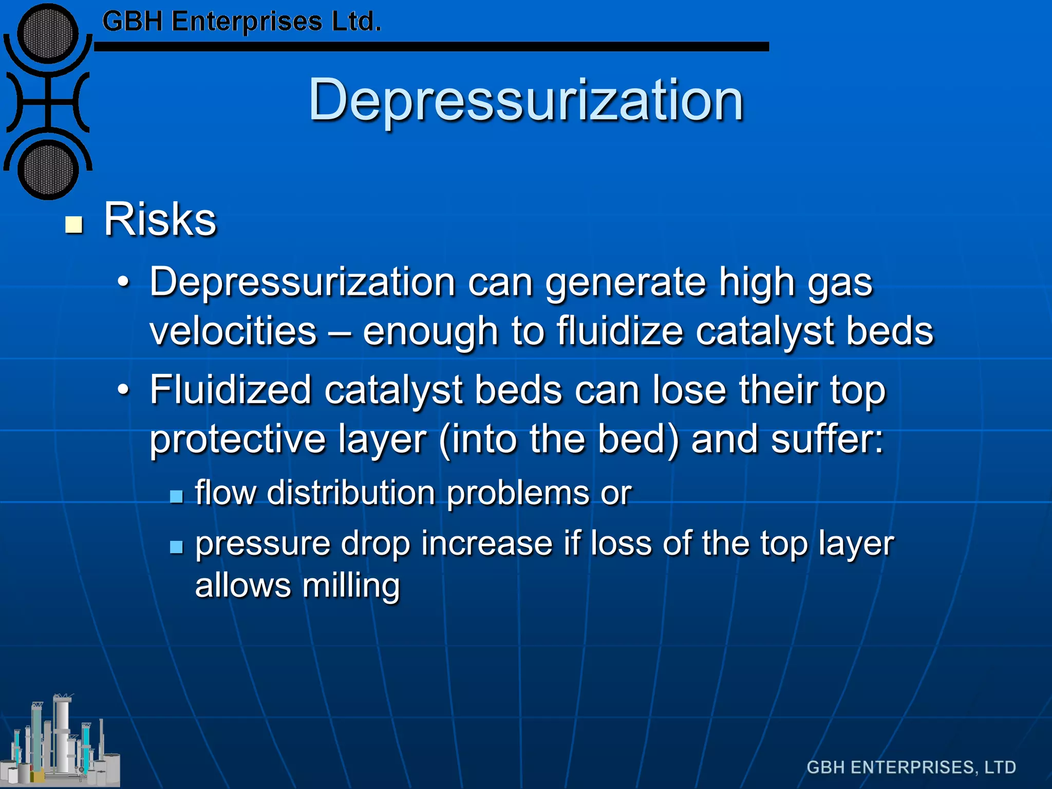 Depressurization
 Risks
• Depressurization can generate high gas
velocities – enough to fluidize catalyst beds
• Fluidized catalyst beds can lose their top
protective layer (into the bed) and suffer:
 flow distribution problems or
 pressure drop increase if loss of the top layer
allows milling
 