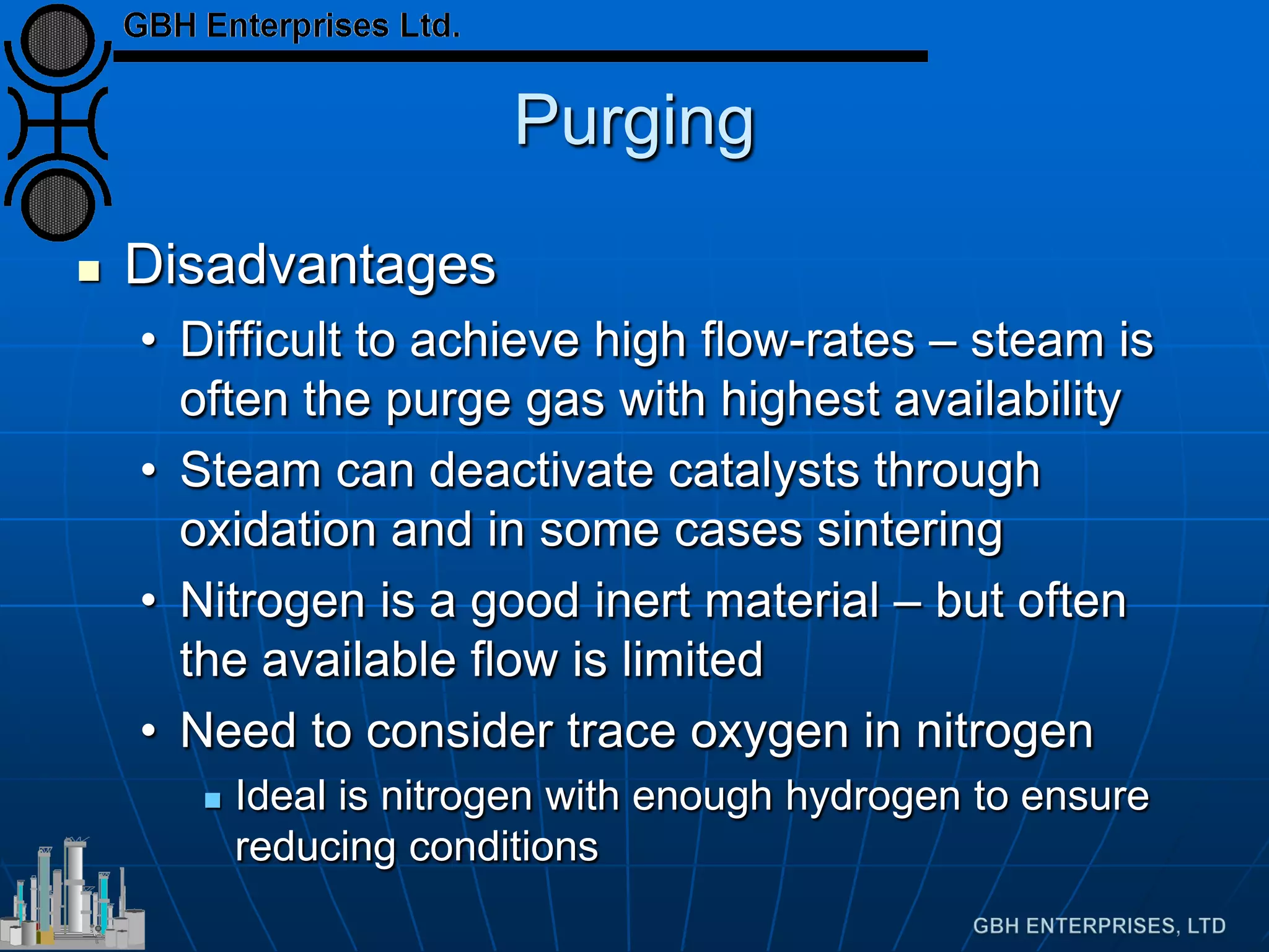 Purging
 Disadvantages
• Difficult to achieve high flow-rates – steam is
often the purge gas with highest availability
• Steam can deactivate catalysts through
oxidation and in some cases sintering
• Nitrogen is a good inert material – but often
the available flow is limited
• Need to consider trace oxygen in nitrogen
 Ideal is nitrogen with enough hydrogen to ensure
reducing conditions
 