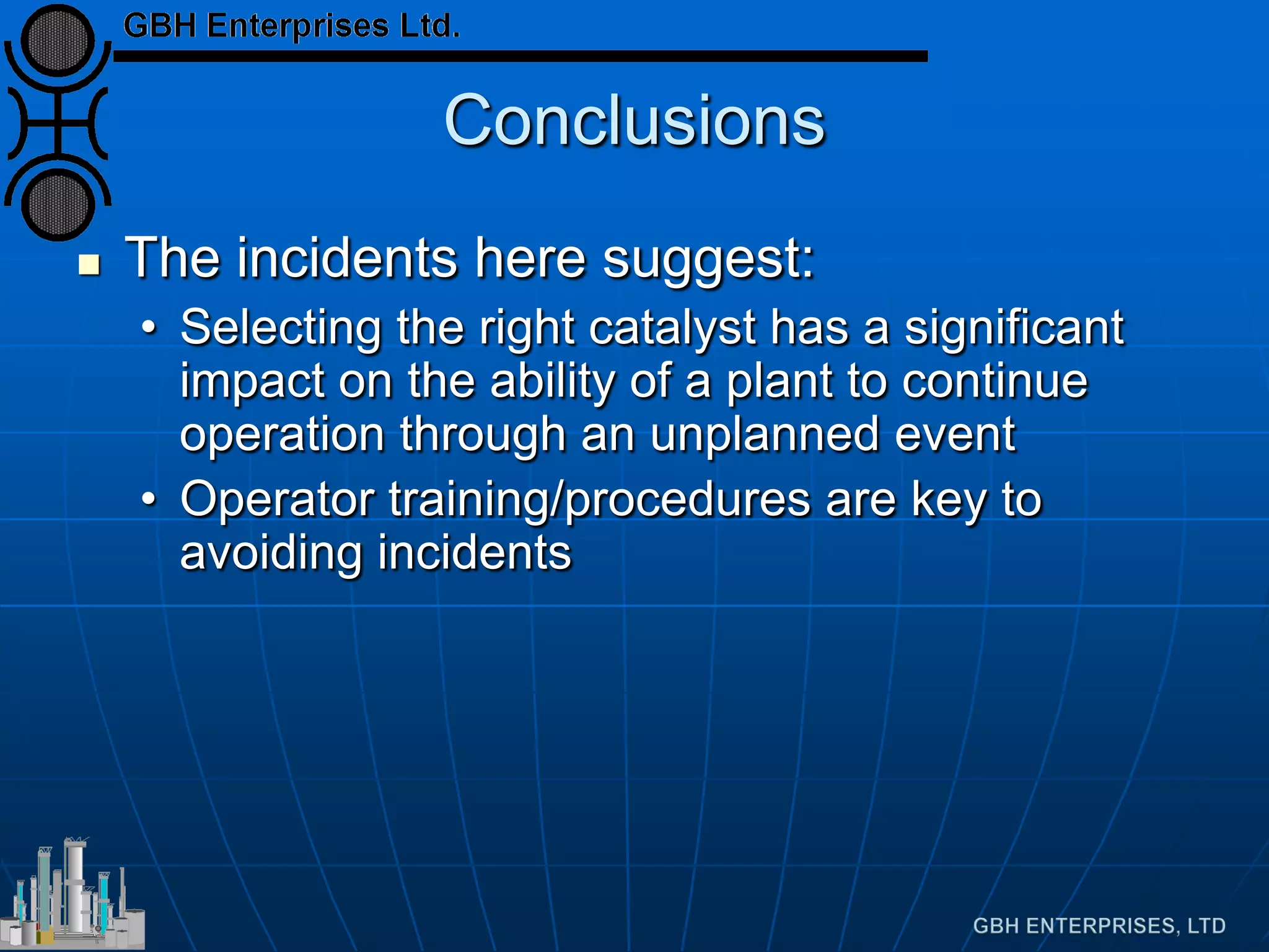 Conclusions
 The incidents here suggest:
• Selecting the right catalyst has a significant
impact on the ability of a plant to continue
operation through an unplanned event
• Operator training/procedures are key to
avoiding incidents
 