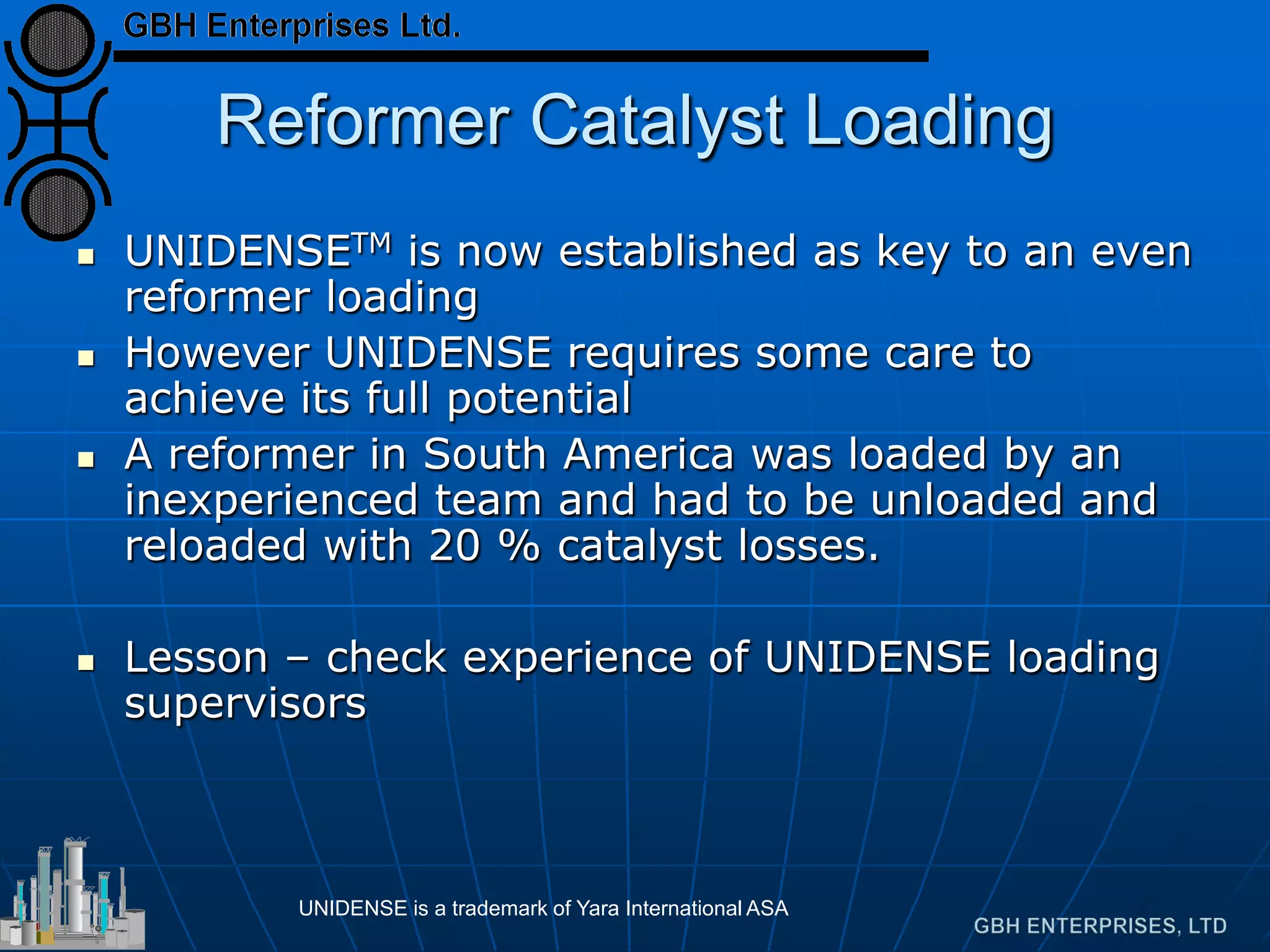 Reformer Catalyst Loading
 UNIDENSETM is now established as key to an even
reformer loading
 However UNIDENSE requires some care to
achieve its full potential
 A reformer in South America was loaded by an
inexperienced team and had to be unloaded and
reloaded with 20 % catalyst losses.
 Lesson – check experience of UNIDENSE loading
supervisors
UNIDENSE is a trademark of Yara International ASA
 