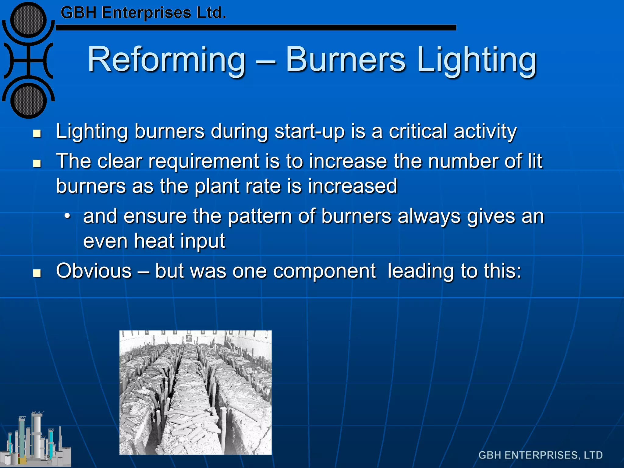 Reforming – Burners Lighting
 Lighting burners during start-up is a critical activity
 The clear requirement is to increase the number of lit
burners as the plant rate is increased
• and ensure the pattern of burners always gives an
even heat input
 Obvious – but was one component leading to this:
 