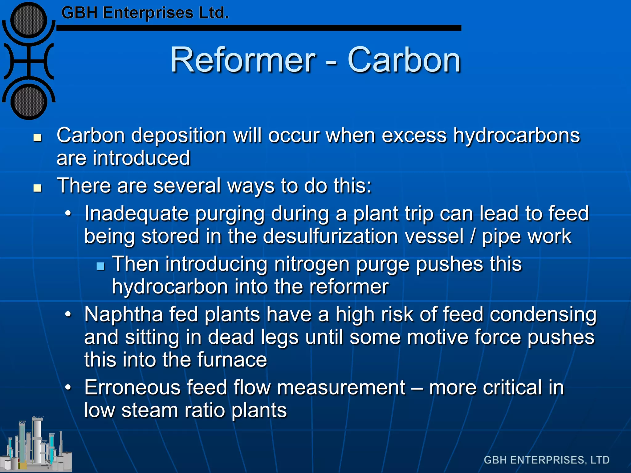 Reformer - Carbon
 Carbon deposition will occur when excess hydrocarbons
are introduced
 There are several ways to do this:
• Inadequate purging during a plant trip can lead to feed
being stored in the desulfurization vessel / pipe work
 Then introducing nitrogen purge pushes this
hydrocarbon into the reformer
• Naphtha fed plants have a high risk of feed condensing
and sitting in dead legs until some motive force pushes
this into the furnace
• Erroneous feed flow measurement – more critical in
low steam ratio plants
 
