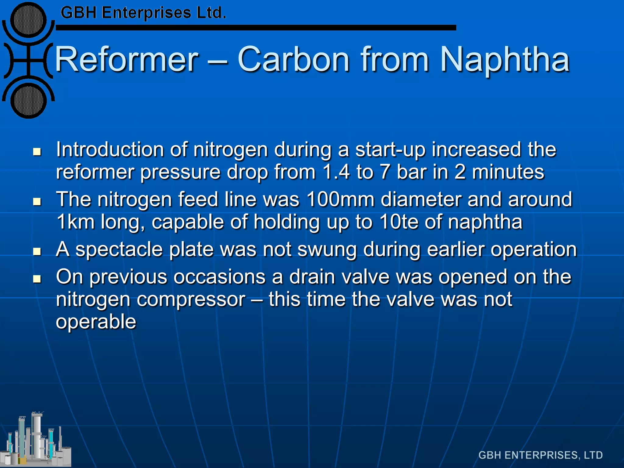 Reformer – Carbon from Naphtha
 Introduction of nitrogen during a start-up increased the
reformer pressure drop from 1.4 to 7 bar in 2 minutes
 The nitrogen feed line was 100mm diameter and around
1km long, capable of holding up to 10te of naphtha
 A spectacle plate was not swung during earlier operation
 On previous occasions a drain valve was opened on the
nitrogen compressor – this time the valve was not
operable
 