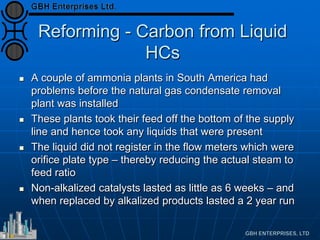 Reforming - Carbon from Liquid
HCs
 A couple of ammonia plants in South America had
problems before the natural gas condensate removal
plant was installed
 These plants took their feed off the bottom of the supply
line and hence took any liquids that were present
 The liquid did not register in the flow meters which were
orifice plate type – thereby reducing the actual steam to
feed ratio
 Non-alkalized catalysts lasted as little as 6 weeks – and
when replaced by alkalized products lasted a 2 year run
 