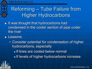 Reforming – Tube Failure from
Higher Hydrocarbons
 It was thought that hydrocarbons had
condensed in the cooler section of pipe under
the river
 Lessons:
• Consider potential for condensation of higher
hydrocarbons, especially
 If lines are cooled below normal
 If levels of higher hydrocarbons increase
 