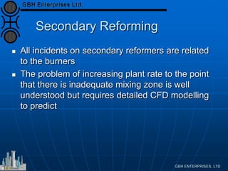 Secondary Reforming
 All incidents on secondary reformers are related
to the burners
 The problem of increasing plant rate to the point
that there is inadequate mixing zone is well
understood but requires detailed CFD modelling
to predict
 