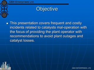 Objective
 This presentation covers frequent and costly
incidents related to catalysts mal-operation with
the focus of providing the plant operator with
recommendations to avoid plant outages and
catalyst losses.
 