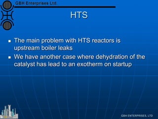 HTS
 The main problem with HTS reactors is
upstream boiler leaks
 We have another case where dehydration of the
catalyst has lead to an exotherm on startup
 