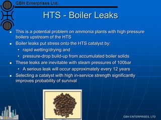 HTS - Boiler Leaks
 This is a potential problem on ammonia plants with high pressure
boilers upstream of the HTS
 Boiler leaks put stress onto the HTS catalyst by:
• rapid wetting/drying and
• pressure-drop build-up from accumulated boiler solids
 These leaks are inevitable with steam pressures of 100bar
• A serious leak will occur approximately every 12 years
 Selecting a catalyst with high in-service strength significantly
improves probability of survival
 
