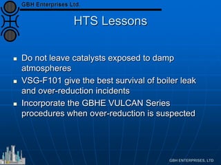 HTS Lessons
 Do not leave catalysts exposed to damp
atmospheres
 VSG-F101 give the best survival of boiler leak
and over-reduction incidents
 Incorporate the GBHE VULCAN Series
procedures when over-reduction is suspected
 