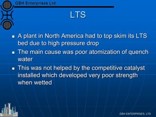 LTS
 A plant in North America had to top skim its LTS
bed due to high pressure drop
 The main cause was poor atomization of quench
water
 This was not helped by the competitive catalyst
installed which developed very poor strength
when wetted
 