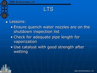 LTS
 Lessons:
• Ensure quench water nozzles are on the
shutdown inspection list
• Check for adequate pipe length for
vaporization
• Use catalyst with good strength after
wetting
 