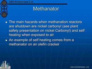 Methanator
 The main hazards when methanation reactors
are shutdown are nickel carbonyl (see plant
safety presentation on nickel Carbonyl) and self
heating when exposed to air
 An example of self heating comes from a
methanator on an olefin cracker
 