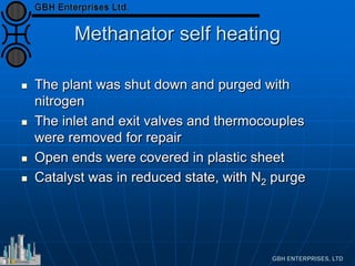 Methanator self heating
 The plant was shut down and purged with
nitrogen
 The inlet and exit valves and thermocouples
were removed for repair
 Open ends were covered in plastic sheet
 Catalyst was in reduced state, with N2 purge
 