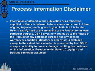 Process Information Disclaimer
 Information contained in this publication or as otherwise
supplied to Users is believed to be accurate and correct at time
of going to press, and is given in good faith, but it is for the
User to satisfy itself of the suitability of the Product for its own
particular purpose. GBHE gives no warranty as to the fitness of
the Product for any particular purpose and any implied
warranty or condition (statutory or otherwise) is excluded
except to the extent that exclusion is prevented by law. GBHE
accepts no liability for loss or damage resulting from reliance
on this information. Freedom under Patent, Copyright and
Designs cannot be assumed.
 