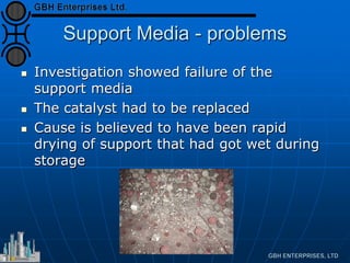 Support Media - problems
 Investigation showed failure of the
support media
 The catalyst had to be replaced
 Cause is believed to have been rapid
drying of support that had got wet during
storage
 