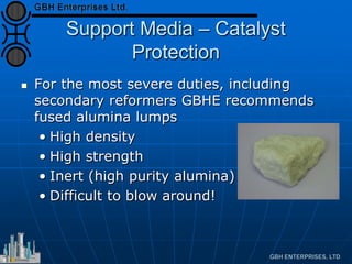 Support Media – Catalyst
Protection
 For the most severe duties, including
secondary reformers GBHE recommends
fused alumina lumps
• High density
• High strength
• Inert (high purity alumina)
• Difficult to blow around!
 