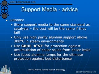 Support Media - advice
 Lessons:
• Store support media to the same standard as
catalysts – the cost will be the same if they
fail!
• Only use high purity alumina support above
300°C in steam environments
• Use GBHE ‘A2ST’ for protection against
accumulation of boiler solids from boiler leaks
• Use fused alumina lumps for the ultimate
protection against bed disturbance
‘A2ST’ Advanced Alumina Support Technology
 