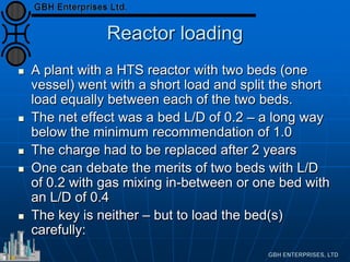 Reactor loading
 A plant with a HTS reactor with two beds (one
vessel) went with a short load and split the short
load equally between each of the two beds.
 The net effect was a bed L/D of 0.2 – a long way
below the minimum recommendation of 1.0
 The charge had to be replaced after 2 years
 One can debate the merits of two beds with L/D
of 0.2 with gas mixing in-between or one bed with
an L/D of 0.4
 The key is neither – but to load the bed(s)
carefully:
 