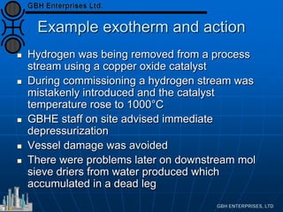 Example exotherm and action
 Hydrogen was being removed from a process
stream using a copper oxide catalyst
 During commissioning a hydrogen stream was
mistakenly introduced and the catalyst
temperature rose to 1000°C
 GBHE staff on site advised immediate
depressurization
 Vessel damage was avoided
 There were problems later on downstream mol
sieve driers from water produced which
accumulated in a dead leg
 