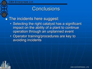 Conclusions
 The incidents here suggest:
• Selecting the right catalyst has a significant
impact on the ability of a plant to continue
operation through an unplanned event
• Operator training/procedures are key to
avoiding incidents
 
