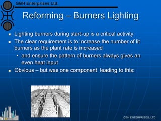 Reforming – Burners Lighting
 Lighting burners during start-up is a critical activity
 The clear requirement is to increase the number of lit
burners as the plant rate is increased
• and ensure the pattern of burners always gives an
even heat input
 Obvious – but was one component leading to this:
 