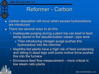 Reformer - Carbon
 Carbon deposition will occur when excess hydrocarbons
are introduced
 There are several ways to do this:
• Inadequate purging during a plant trip can lead to feed
being stored in the desulfurization vessel / pipe work
 Then introducing nitrogen purge pushes this
hydrocarbon into the reformer
• Naphtha fed plants have a high risk of feed condensing
and sitting in dead legs until some motive force pushes
this into the furnace
• Erroneous feed flow measurement – more critical in
low steam ratio plants
 