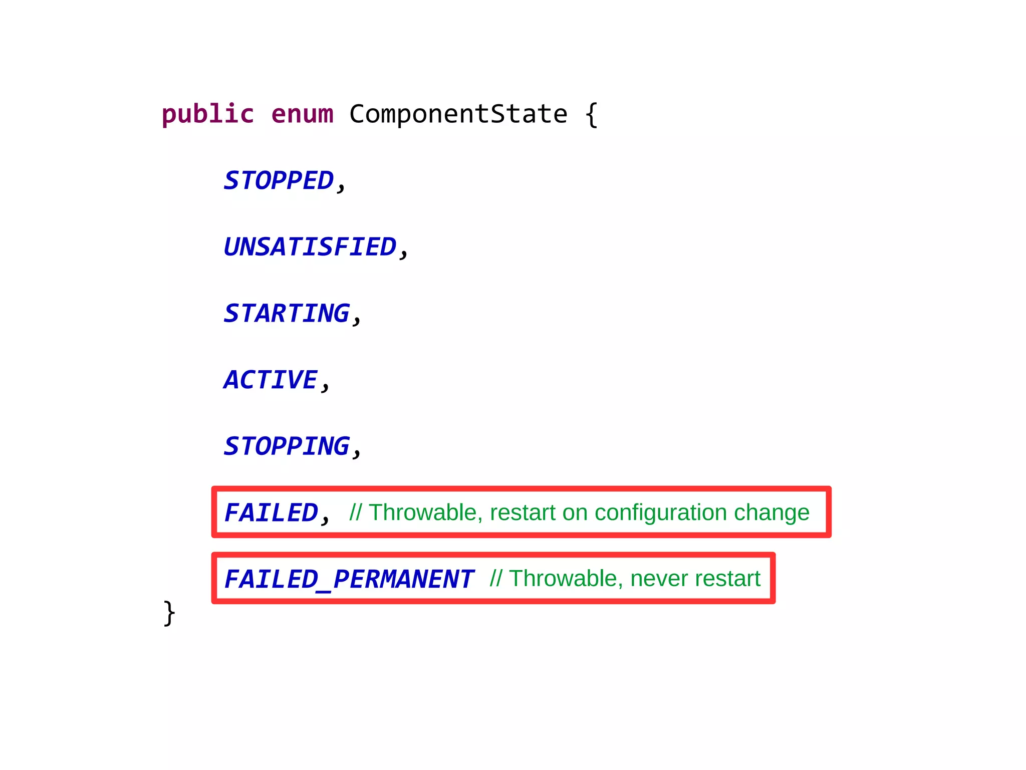 public enum ComponentState {
STOPPED,
UNSATISFIED,
STARTING,
ACTIVE,
STOPPING,
FAILED,
FAILED_PERMANENT
}
// Throwable, restart on configuration change
// Throwable, never restart
 