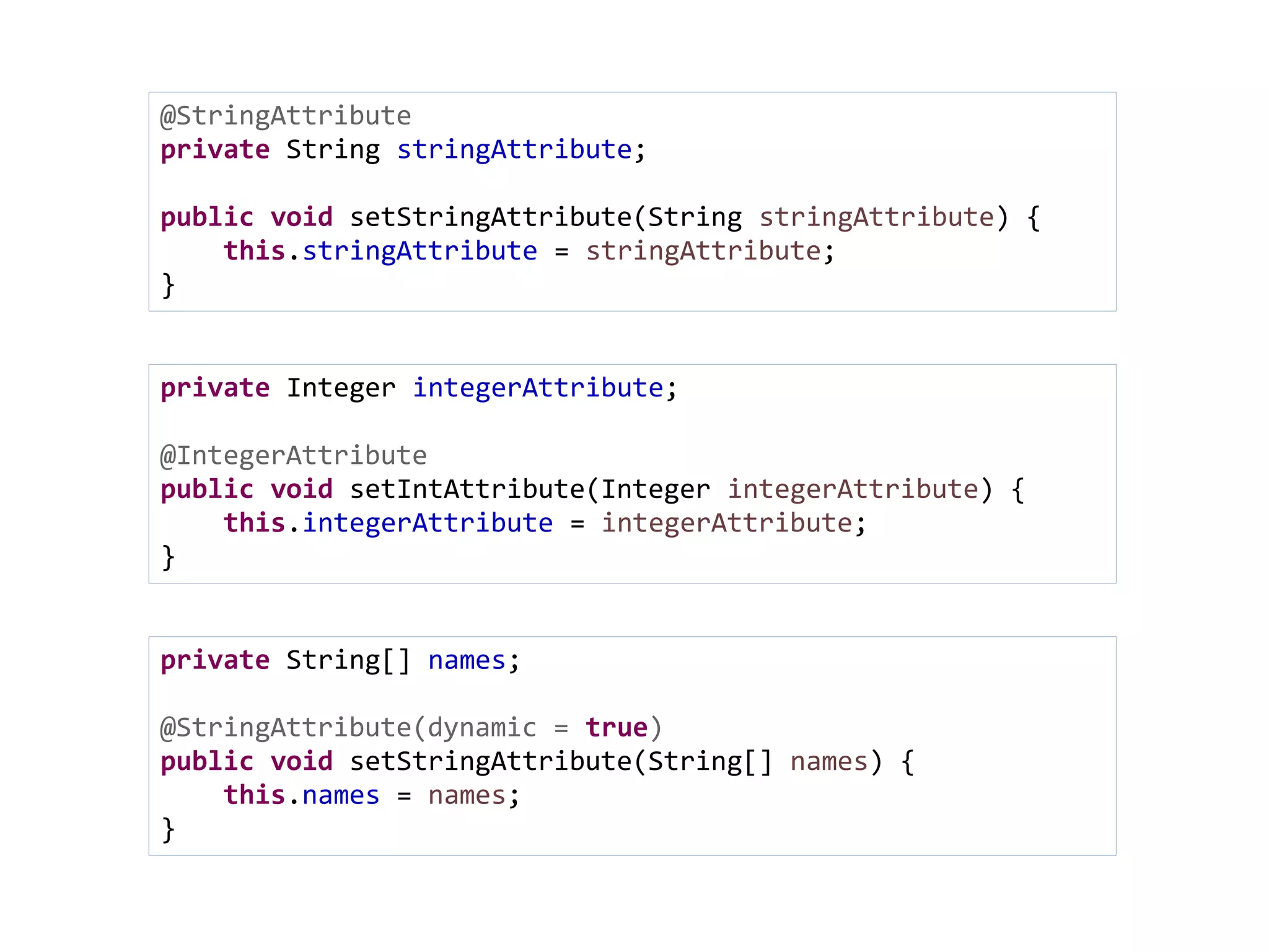 @StringAttribute
private String stringAttribute;
public void setStringAttribute(String stringAttribute) {
this.stringAttribute = stringAttribute;
}
private Integer integerAttribute;
@IntegerAttribute
public void setIntAttribute(Integer integerAttribute) {
this.integerAttribute = integerAttribute;
}
private String[] names;
@StringAttribute(dynamic = true)
public void setStringAttribute(String[] names) {
this.names = names;
}
 