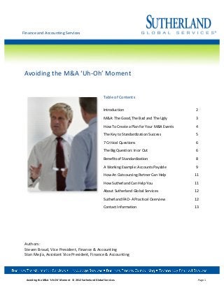  	
  
Finance	
  and	
  Accounting	
  Services	
  
	
  




 	
  
 Avoiding	
  the	
  M&A	
  ‘Uh-­‐Oh’	
  Moment	
  
 	
  
 	
  

                                                                                                         Table	
  of	
  Contents	
  
                                                                                                         	
  
                                                                                                         Introduction	
            	
            	
           	
                                                       	
     	
                                           2	
  

                                                                                                         M&A:	
  The	
  Good,	
  The	
  Bad	
  and	
  The	
  Ugly	
  	
  	
                                                   	
                                           3	
  

                                                                                                         How	
  To	
  Create	
  a	
  Plan	
  for	
  Your	
  M&A	
  Events	
                                                   	
                                           4	
  

                                                                                                         The	
  Key	
  to	
  Standardization	
  Success	
                                                              	
     	
                                           5	
  

                                                                                                         7	
  Critical	
  Questions	
            	
           	
                                                       	
     	
                                           6	
  

                                                                                                         The	
  Big	
  Question:	
  In	
  or	
  Out	
         	
                                                       	
     	
                                           6	
  

                                                                                                         Benefits	
  of	
  Standardization	
                  	
                                                       	
     	
                                           8	
  

                                                                                                         A	
  Working	
  Example:	
  Accounts	
  Payable	
   	
                                                               	
                                           9	
  

                                                                                                         How	
  An	
  Outsourcing	
  Partner	
  Can	
  Help	
   	
                                                            	
  	
  	
  	
  	
  	
  	
  	
  	
  	
  	
  	
  	
  11	
  

                                                                                                         How	
  Sutherland	
  Can	
  Help	
  You	
   	
                                                                	
     	
  	
  	
  	
  	
  	
  	
  	
  	
  	
  	
  	
  	
  11	
  

                                                                                                         About	
  Sutherland	
  Global	
  Services	
                                                                   	
     	
  	
  	
  	
  	
  	
  	
  	
  	
  	
  	
  	
  	
  12	
  
                                                                                                  	
  
                                                                                                         Sutherland	
  FAO-­‐	
  A	
  Practical	
  Overview	
   	
                                                            	
  	
  	
  	
  	
  	
  	
  	
  	
  	
  	
  	
  	
  12	
  
 	
  
                                                                                                         Contact	
  Information	
                	
           	
  	
  	
  	
  	
  	
  	
  	
  	
  	
  	
  	
  	
  	
   	
     	
  	
  	
  	
  	
  	
  	
  	
  	
  	
  	
  	
  	
  13	
  

 	
  
 	
  
 	
  
 	
  
 Authors:	
  
 Steven	
  Braud,	
  Vice	
  President,	
  Finance	
  &	
  Accounting	
  
 Stan	
  Mejia,	
  Assistant	
  Vice	
  President,	
  Finance	
  &	
  Accounting	
  




        Avoiding	
  the	
  M&A	
  ‘Uh-­‐Oh’	
  Moment	
  	
  	
  ©	
  2012	
  Sutherland	
  Global	
  Services.	
                                                                                                                                                                  Page	
  1
 