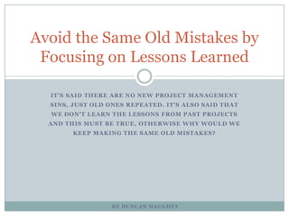 It's said there are no new project management sins, just old ones repeated. It's also said that we don't learn the lessons from past projects and this must be true, otherwise why would we keep making the same old mistakes? Avoid the Same Old Mistakes by Focusing on Lessons Learned By Duncan Haughey 
