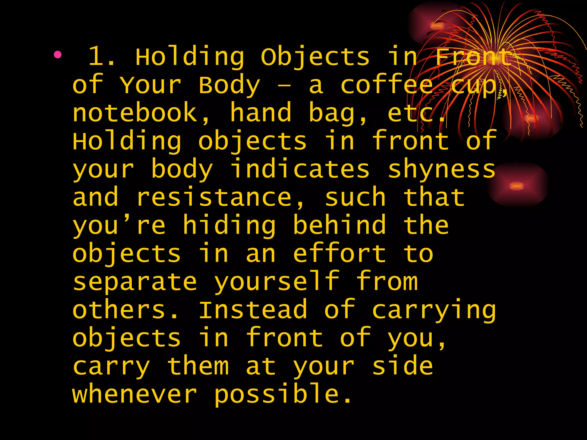 1. Holding Objects in Front of Your Body – a coffee cup, notebook, hand bag, etc. Holding objects in front of your body indicates shyness and resistance, such that you’re hiding behind the objects in an effort to separate yourself from others. Instead of carrying objects in front of you, carry them at your side whenever possible.  