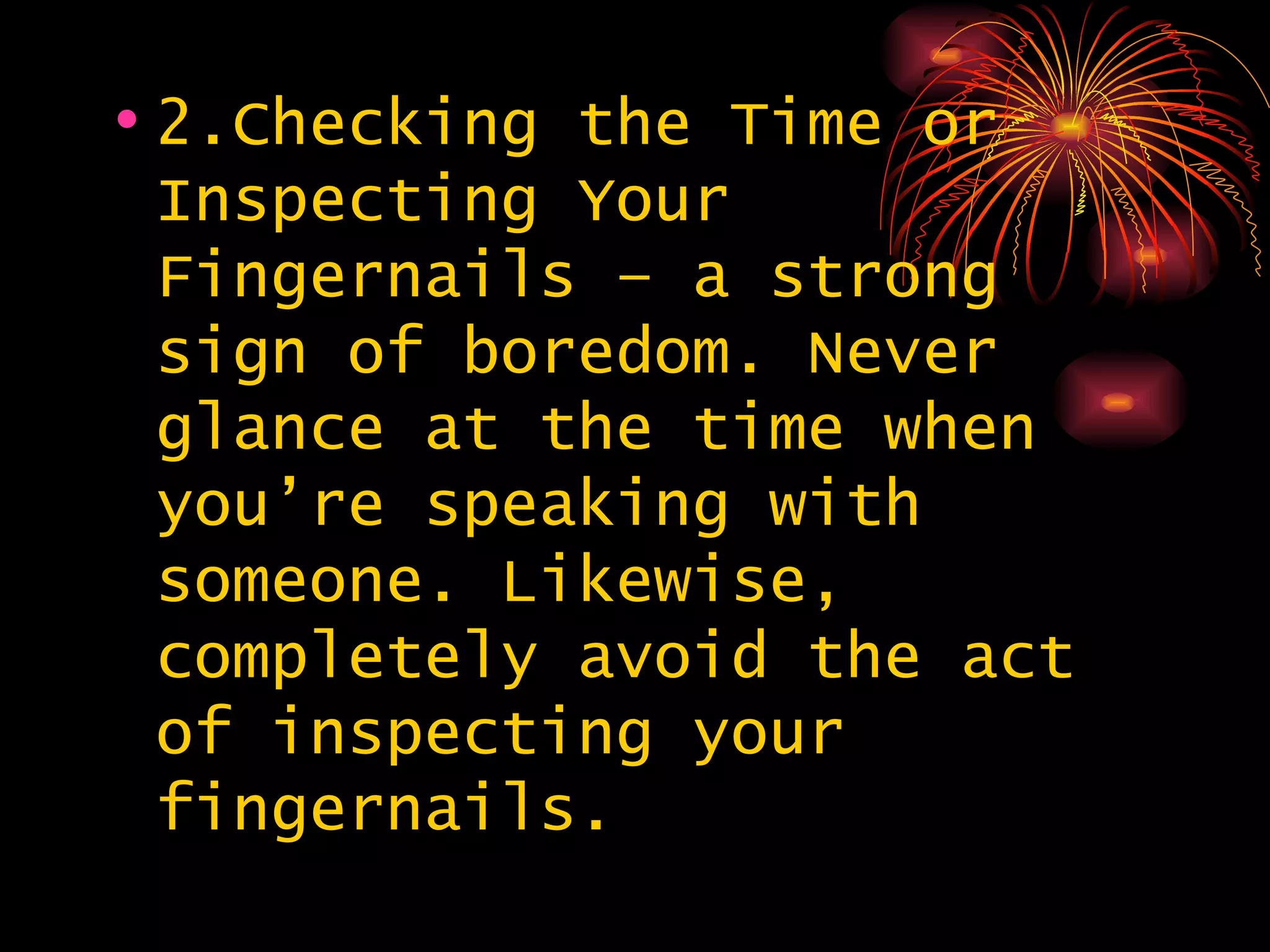 2.Checking the Time or Inspecting Your Fingernails – a strong sign of boredom. Never glance at the time when you’re speaking with someone. Likewise, completely avoid the act of inspecting your fingernails. 