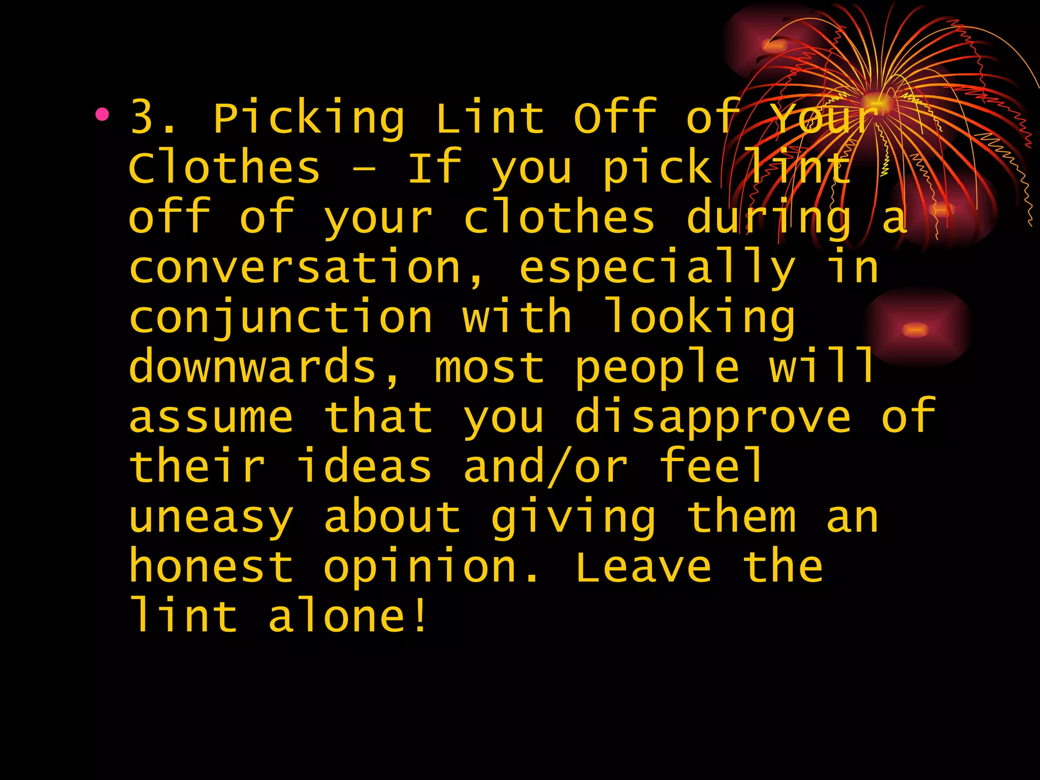 3. Picking Lint Off of Your Clothes – If you pick lint off of your clothes during a conversation, especially in conjunction with looking downwards, most people will assume that you disapprove of their ideas and/or feel uneasy about giving them an honest opinion. Leave the lint alone!  