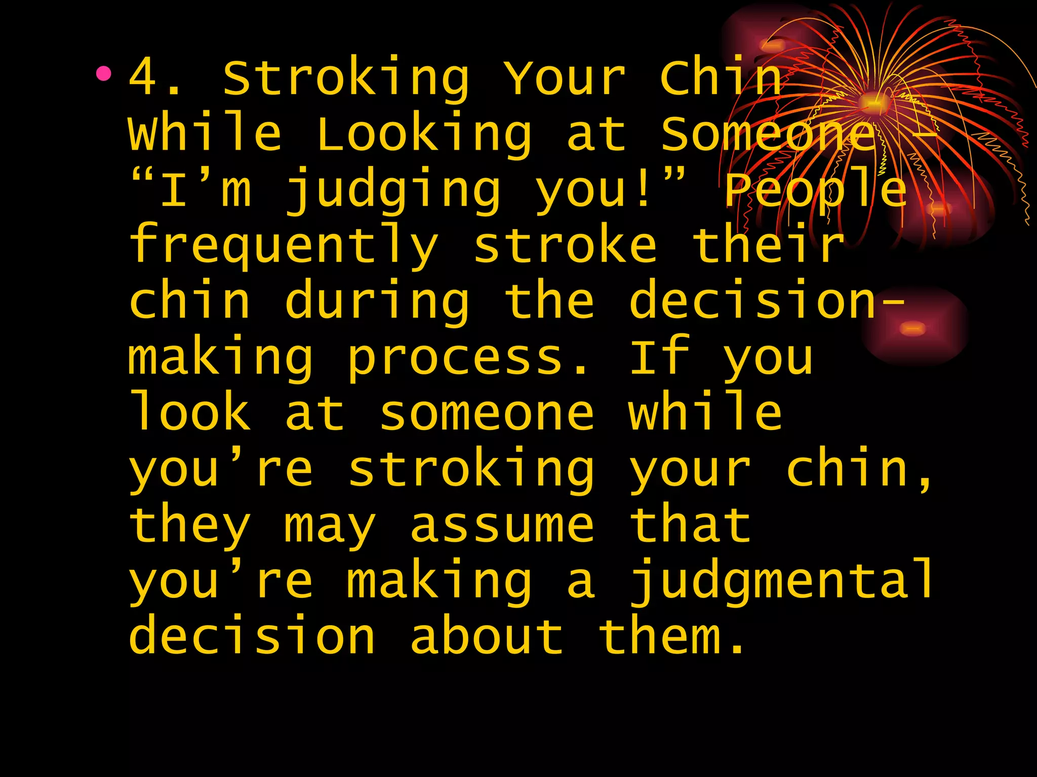 4. Stroking Your Chin While Looking at Someone – “I’m judging you!” People frequently stroke their chin during the decision-making process. If you look at someone while you’re stroking your chin, they may assume that you’re making a judgmental decision about them.  